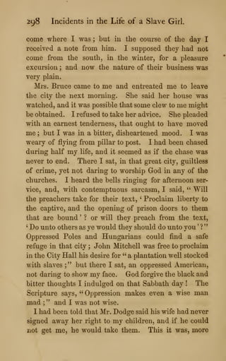 298 Incidents in the Life of a Slave Girl.
come where I was ; but in the course of the day I
received a note from him. I supposed they had not
come from the south, in the winter, for a pleasure
excursion ; and now the nature of their business was
very plain.
Mrs. Bruce came to me and entreated me to leave
the city the next morning. She said her house was
watched, and it was possible that some clew to me might
be obtained. I refused to take her advice. She pleaded
with an earnest tenderness, that ought to have moved
me ; but I was in a bitter, disheartened mood. I was
weary of flying from pillar to post. I had been chased
during half my life, and it seemed as if the chase was
never to end. There I sat, in that great city, guiltless
of crime, yet not daring to worship God in any of the
churches. I heard the bells ringing for afternoon ser-
vice, and, with contemptuous sarcasm, I said, '' Will
the preachers take for their text, ' Proclaim liberty to
the captive, and the opening of prison doors to them
that are bound ' ? or will they preach from the text,
' Do unto others as ye would they should do unto you '
?
"
Oppressed Poles and Hungarians could find a safe
refuge in that city ; John Mitchell was free to proclaim
in the City Hall his desire for " a plantation well stocked
with slaves ;" but there I sat, an oppressed American,
not daring to show my face. God forgive the black and
bitter thoughts I indulged on that Sabbath day ! The
Scripture says, " Oppression makes even a wise man
mad ;" and I was not wise.
I had been told that Mr. Dodge said his wife had never
signed away her right to my children, and if he could
not get me, he would take them. This it was, more
 