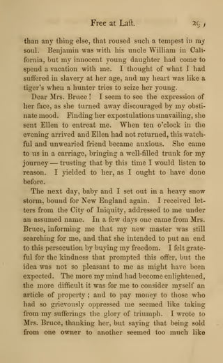 Free at Laft. 2C y
than any thing else, that roused such a tempest in my
soul. Benjamin was with his uncle William in Cali-
fornia, but my innocent young daughter had come to
spend a vacation with me. I thought of what I had
suffered in slavery at her age, and my heart was like a
tiger's when a hunter tries to seize her young.
Dear Mrs. Bruce ! I seem to see the expression of
her face, as she turned away discouraged by my obsti-
nate mood. Finding her expostulations unavailing, she
sent Ellen to entreat me. When ten o'clock in the
evening arrived and Ellen had not returned, this watch-
ful and unwearied friend became anxious. She came
to us in a carriage, bringing a well-filled trunk for my
journey — trusting that by this time I would listen to
reason. I yielded to her, as I ought to have done
before.
The next day, baby and I set out in a heavy snow
storm, bound for New England again. I received let-
ters from the City of Iniquity, addressed to me under
an assumed name. In a few days one came from Mrs.
Bruce, informing me that my new master was still
searching for me, and that she intended to put an end
to this persecution by buying my freedom. I felt grate-
ful for the kindness that prompted this offer, but the
idea was not so pleasant to me as might have been
expected. The more my mind had become enlightened,
the more difficult it was for me to consider myself an
article of property ; and to pay money to those who
had so grievously oppressed me seemed like taking
from my sufferings the glory of triumph. I wrote to
Mrs. Bruce, thanking her, but saying that being sold
from one owner to another seemed too much like
 
