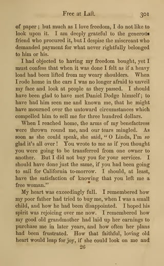 Free at Laft. 301
of paper ; but much as I love freedom, I do not like to
look upon it. I am deeply grateful to the generon*
friend who procured it, but I despise the miscreant who
demanded payment for what never rightfully belonged
to him or his.
I had objected to having my freedom bought, yet I
must confess that when it was done I felt as if a heavy
load had been lifted from my weary shoulders. When
I rode home in the cars I was no longer afraid to unveil
my face and look at people as they passed. I should
have been glad to have met Daniel Dodge himself; to
have had him seen me and known me, that he might
have mourned over the untoward circumstances which
compelled him to sell me for three hundred dollars.
When I reached home, the arms of my benefactress
were thrown round me, and our tears mingled. As
soon as she could speak, she said, " Linda, I'm so
glad it's all over ! You wrote to me as if you thought
you were going to be transferred from one owner to
another. But I did not buy you for your services. I
should have done just the same, if you had been going
to sail for California to-morrow. I should, at least,
have the satisfaction of knowing that you left me a
free woman."
My heart was exceedingly full. I remembered how
my poor father had tried to buy me, when I was a small
child, and how he had been disappointed. I hoped his
spirit was rejoicing over me now. I remembered how
my good old grandmother had laid up her earnings to
purchase me in later years, and how often her plans
had been frustrated. How that faithful, loving old
heart would leap for joy, if she could look on me and
26
 