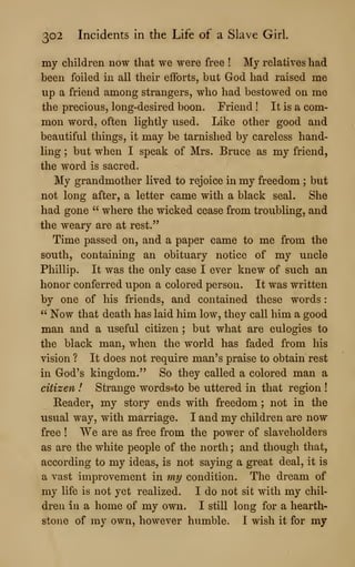 302 Incidents in the Life of a Slave Girl.
my children now that we were free ! My relatives had
been foiled in all their efforts, but God had raised me
up a friend among strangers, who had bestowed on me
the precious, long-desired boon. Friend ! It is a com-
mon word, often lightly used. Like other good and
beautiful things, it may be tarnished by careless hand-
ling ; but when I speak of Mrs. Bruce as my friend,
the word is sacred.
My grandmother lived to rejoice in my freedom ; but
not long after, a letter came with a black seal. She
had gone " where the wicked cease from troubling, and
the weary are at rest."
Time passed on, and a paper came to me from the
south, containing an obituary notice of my uncle
Phillip. It was the only case I ever knew of such an
honor conferred upon a colored person. It was written
by one of his friends, and contained these words
:
" Now that death has laid him low, they call him a good
man and a useful citizen ; but what are eulogies to
the black man, when the world has faded from his
vision ? It does not require man's praise to obtain rest
in God's kingdom." So they called a colored man a
citizen ! Strange words-to be uttered in that region !
Reader, my story ends with freedom ; not in the
usual way, with marriage. I and my children are now
free ! We are as free from the power of slaveholders
as are the white people of the north ; and though that,
according to my ideas, is not saying a great deal, it is
a vast improvement in my condition. The dream of
my life is not yet realized. I do not sit with my chil-
dren in a home of my own. I still long for a hearth-
stone of my own, however humble. I wish it for my
 