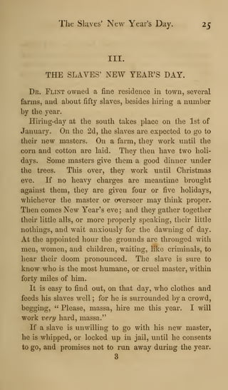 The Slaves' New Year's Day, 25
III.
THE SLAVES' NEW YEAR'S DAY.
Dr. Flint owned a i&ne residence in town, several
farms, and about fifty slaves, besides hiring a number
by the year.
Hiring-day at the south takes place on the 1st of
January. On the 2d, the slaves are expected to go to
their new masters. On a farm, they work until the
corn and cotton are laid. They then have two holi-
days. Some masters give them a good dinner under
the trees. This over, they work until Christmas
eve. If no heavy charges are meantime brought
against them, they are given four or five holidays,
whichever the master or overseer may think proper.
Then comes New Year's eve ; and they gather together
their little alls, or more properly speaking, their little
nothings, and wait anxiously for the dawning of day.
At the appointed hour the grounds are thronged with
men, women, and children, waiting, like criminals, to
hear their doom pronounced. The slave is sure to
know who is the most humane, or cruel master, within
forty miles of him.
It is easy to find out, on that day, who clothes and
feeds his slaves well ; for he is surrounded by a crowd,
begging, " Please, massa, hire me this year. I will
work very hard, massa."
If a slave is imwilling to go with his new master,
he is whipped, or locked up in jail, until he consents
to go, and promises not to run away during the year.
3
 