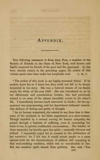 Appendix.
The following statement is from Amy Post, a member of the
Society of Friends in the State of New York, well known and
highly respected by friends of the poor and the oppressed. As has
been already stated, in the preceding pages, the author of this
volume spent some time under her hospitable roof. L. M. C.
" The author of this book is my highly-esteemed friend. K its
readers knew her as I know her, they could not fail to be deeply
interested in her story. She was a beloved inmate of our family
nearly the whole of the year 1849. She was introduced to us by
her affectionate and conscientious brother, who had previously
related to us some of the almost incredible events in his sister's
life. I immediately became much interested in Linda ; for her ap-
pearance was prepossessing, and her deportment indicated remark-
able delicacy of feeling and purity of thought.
" As we became acquainted, she related to me, from time to time
some of the incidents in her bitter experiences as a slave-woman.
Though impelled by a natural craving for human sympathy, she
passed through a baptism of suffering, even in recounting her
trials to me, in private confidential conversations. The burden of
these memories lay heavily upon her spirit —naturally virtuous and
refined. I repeatedly urged her to consent to the publication of
her narrative ; for I felt that it would arouse people to a more
earnest work for the disinthralment of millions still remaining in
that soul-crushing condition, which was so unendurable to her.
But her sensitive spirit shrank from publicity. She said, *You
(304)
 