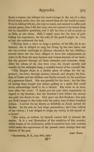 Appendix. 305
know a woman can whisper her cruel wi'ongs in the ear of a dear
friend much easier than she can record them for the world to read.'
Even in talking with me, she wept so much, and seemed to suffer such
mental agony, that I felt her story was too sacred to be di*awn from
her by inquisitive questions, and I left her free to tell as much, or
as little, as she chose. Still, I urged upon her the duty of pub-
lishing her experience, for the sake of the good it might do ; and,
at last, she undertook the task.
" Having been a slave so large a portion of her life, she is un-
learned ; she is obliged to earn her living by her own labor, and
she has worked untiringly to procure education for her children
;
several times she has been obliged to leave her employments, in
order to fly from the man-hunters and woman-hunters of our land
;
but she pressed through all these obstacles and overcame them.
After the labors of the day were over, she traced secretly and
wearily, by the midnight lamp, a truthful record of her eventful life.
" This Empire State is a shabby place of refuge for the op-
pressed ; but here, through anxiety, turmoil, and despair, the free-
dom of Linda and her children was finally secm-ed, by the exertions
of a generous friend. She was grateful for the boon ; but the idea
of having been bought was always galling to a spirit that could
never acknowledge itself to be a chattel. She wrote to us thus,
soon after the event :
^
I thank you for your kind expressions in
regard to my freedom ; but the freedom I had before the money
was paid was dearer to me. God gave me that freedom ; but man
put God's image in the scales with the paltry sum of three hundred
dollars. I served for my Hberty as faithfully as Jacob served for
Rachel. At the end, he had large possessions ; but I was robbed
of my victory ; I was obliged to resign my crown, to rid myself of
a tyrant.'
" Her story, as written by herself, cannot fail to interest the
reader. It is a sad illustration of the condition of this country,
which boasts of its civilization, while it sanctions laws and customs
which make the experiences of the present more strange than any
fictions of the past.
Amy Post.
" RocHESTEE, N. Y., Oct. 30th, 1859."
26*
 