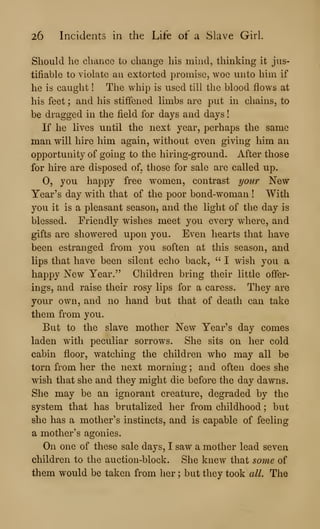 26 Incidents in the Life of a Slave Girl.
Should he chance to change his mind, thinking it jus-
tifiable to violate an extorted promise, woe unto him if
he is caught ! The whip is used till the blood flows at
his feet ; and his stiffened limbs are put hi chains, to
be dragged in the field for days and days
If he lives until the next year, perhaps the same
man will hire him again, without even giving him an
opportunity of going to the hiring-ground. After those
for hire are disposed of, those for sale are called up.
0, you happy free women, contrast your New
Year's day with that of the poor bond-woman ! With
you it is a pleasant season, and the light of the day is
blessed. Friendly wishes meet you every where, and
gifts are showered upon you. Even hearts that have
been estranged from you soften at this season, and
lips that have been silent echo back, " I wish you a
happy New Year." Children bring their little offer-
ings, and raise their rosy lips for a caress. They are
your own, and no hand but that of death can take
them from you.
But to the slave mother New Year's day comes
laden with peculiar sorrows. She sits on her cold
cabin floor, watching the children who may all be
torn from her the next morning ; and often does she
wish that she and they might die before the day dawns.
She may be an ignorant creature, degraded by the
system that has brutalized her from childhood ; but
she has a mother's instincts, and is capable of feeling
a mother's agonies.
On one of these sale days, I saw a mother lead seven
children to the auction-block. She knew that so7ne of
them would be taken from her ; but they took all. The
 