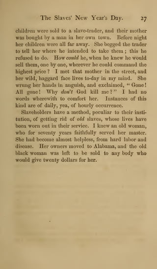 The Slaves' New Year's Day. 27
cliildreii were sold to a slave-trader, and their mother
was bought by a man in her own town. Before night
her children were all far away. She begged the trader
to tell her where he intended to take them ; this he
refused to do. How could he, when he knew he would
sell them, one by one, wherever he could command the
highest price ? I met that mother in the street, and
her wild, haggard face lives to-day in my mind. She
wrung her hands in anguish, and exclaimed, " Gone
All gone ! Why don't God kill me ? " I had no
words wherewith to comfort her. Instances of this
kind are of daily, yea, of hourly occurrence.
Slaveholders have a method, peculiar to their insti-
tution, of getting rid of old slaves, whose lives have
been worn out in their service. I knew an old woman,
who for seventy years faithfully served her master.
She had become almost helpless, from hard labor and
disease. Her owners moved to Alabama, and the old
black woman was left to be sold to any body who
would give twenty dollars for her.
 
