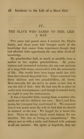 28 Incidents in the Life of a Slave Girl.
IV.
THE SLAVE WHO DARED TO FEEL LIKE
A MAN.
Two years had passed smce I entered Dr. Flint's
family, and those years had brought much of the
knowledge that comes from experience, though they
had afforded little opportunity for any other kinds of
knowledge.
My grandmother had, as much as possible, been a
mother to her orphan grandchildren. By perse-
verance and unwearied industry, she was now mistress
of a snug little home, surrounded with the necessaries
of life. She would have been happy could her chil-
dren have shared them with her. There remained but
three children and two grandchildren, all slaves.
Most earnestly did she strive to make us feel that it
was the will of God : that He had seen fit to place us
under such circumstances ; and though it seemed hard,
we ought to pray for contentment.
It was a beautiful faith, coming from a mother who
could not call her children her own. But I, and Ben-
jamin, her youngest boy, condemned it. We reasoned
that it was much more the will of God that we should
be situated as she was. We longed for a home like
hers. There we always found sweet balsam for our
troubles. She was so loving, so sympathizing ! She
always met us with a smile, and listened with patience
to all our sorrows. She spoke so hopefully, that un-
 