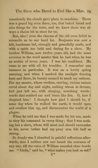 The Slave who Dared to Feel Hke a Man. 29
consciously the clouds gave place to sunshine. There
was a grand big oven there, too, that baked bread and
nice things for the town, and we knew there was al-
ways a choice bit in store for us.
But, alas ! even the charms of the old oven failed to
reconcile us to our hard lot. Benjamin was now a
tall, handsome lad, strongly and gracefully made, and
with a spirit too bold and daring for a slave. My
brother William, now twelve years old, had the same
aversion to the word master that he had when he was
an urchin of seven years. I was his confidant. He
came to me with all his troubles. I remember one
instance in particular. It was on a lovely spring
morning, and when I marked the sunlight dancing
here and there, its beauty seemed to mock my sadness.
For my master, whose restless, craving, vicious nature
roved about day and night, seeking whom to devour,
had just left me, with stinging, scorching words
words that scathed ear and brain like fire. 0, how I
despised him ! I thought how glad I should be, if
some day when he walked the earth, it would open
and swallow him up, and disencumber the world of a
plague.
When he told me that I was made for his use, made
to obey his command in every thing ; that I was noth-
ing but a slave, whose will must and should surrender
to his, never before had my puny arm felt half so
strong.
So deeply was I absorbed in painful reflections after-
wards, that I neither saw nor heard the entrance of
any one, till the voice of William sounded close beside
me. " Linda," said he, " what makes you look so sad ?
 