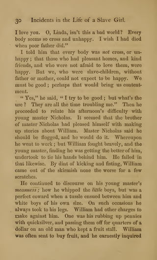 30 Incidents in the Life of a Slave Girl.
I love you. 0, Linda, isn't this a bad world ? Every
body seems so cross and unhappy. I wish I had died
when poor father did."
I told him that every body was not cross, or un-
happy ; that those who had pleasant homes, and kind
friends, and who were not afraid to love them, were
happy. But we, who were slave-children, without
father or mother, could not expect to be happy. We
must be good ;
perhaps that would bring us content-
ment.
" Yes," he said, " I try to be good ; but what's the
use ? They are all the time troubling me." Then he
proceeded to relate his afternoon's difficulty with
young master Nicholas. It seemed that the brother
of master Nicholas had pleased himself with making
up stories about William. Master Nicholas said he
should be flogged, and he would do it. Whereupon
he went to work ; but William fought bravely, and the
young master, finding he was getting the better of him,
undertook to tie his hands behind him. He failed in
that likewise. By dint of kicking and fisting, William
came out of the skirmish none the worse for a few
scratches.
He continued to discourse on his young master's
meanness ; how he whipped the little boys, but was a
perfect coward when a tussle ensued between him and
white boys of his own size. On such occasions he
always took to his legs. William had other charges to
raake against him. One was his rubbing up pennies
with quicksilver, and passing them off for quarters of a
dollar on an old man who kept a fruit stall. William
was often sent to buy fruit, and he earnestly inquired
 