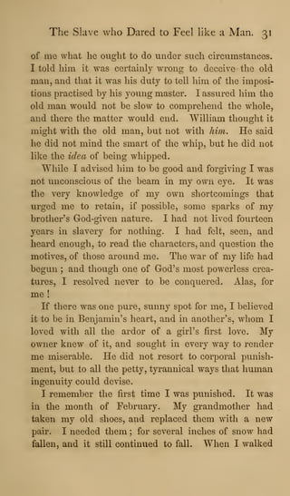 The Slave who Dared to Feel like a Man. 31
of me what he ought to do under such circumstances.
I told him it was certainly wrong to deceive the old
man, and that it was his duty to tell him of the imposi-
tions practised by his young master. I assured him the
old man would not be slow to comprehend the w^hole,
and there the matter would end. William thought it
might with the old man, but not with him. He said
he did not mind the smart of the whip, but he did not
like the idea of being whipped.
While I advised him to be good and forgiving I was
not unconscious of the beam in my own eye. It was
the very knowledge of my own shortcomings that
urged me to retain, if possible, some sparks of my
brother's God-given nature. I had not lived fourteen
years in slavery for nothing. I had felt, seen, and
heard enough, to read the characters, and question the
motives, of those around me. The war of my life had
begun ; and though one of God's most powerless crea-
tures, I resolved never to be conquered. Alas, for
me !
If there was one pure, sunny spot for me, I believed
it to be in Benjamin's heart, and in another's, whom I
loved with all the ardor of a girl's first love. My
owner knew of it, and sought in every way to render
me miserable. He did not resort to corporal punish-
ment, but to all the petty, tyrannical ways that human
ingenuity could devise.
I remember the first time I was punished. It was
in the month of February. My grandmother had
taken my old shoes, and replaced them with a new
pair. I needed them ; for several inches of snow had
fallen, and it still continued to fall. When I walked
 