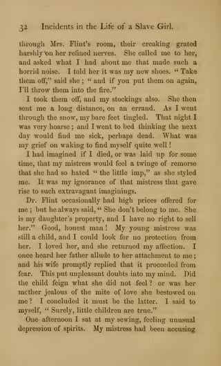 32 Incidents in the Life of a Slave Girl.
through Mrs. Flint's room, their creaking grated
harshly on her refined nerves. She called me to her,
and asked what I had about me that made such a
horrid noise. I told her it was my new shoes. " Take
them ofif," said she ;
" and if you put them on again,
1*11 throw them into the fire."
I took them off, and my stockings also. She then
sent me a long distance, on an errand. As I went
through the snow, my bare feet tingled. That night I
was very hoarse ; and I went to bed thinking the next
day would find me sick, perhaps dead. What was
my grief on waking to find myself quite well
I had imagined if I died, or was laid up for some
time, that my mistress would feel a twinge of remorse
that she had so hated " the little imp," as she styled
me. It was my ignorance of that mistress that gave
rise to such extravagant imaginings.
Dr. Flint occasionally had high prices offered for
me ; but he always said, " She don't belong to me. She
is my daughter's property, and I have no right to sell
her." Good, honest man ! My young mistress was
still a child, and I could look for no protection from
her. I loved her, and she returned my affection. I
once heard her father allude to her attachment to me
and his wife promptly replied that it proceeded from
fear. This put unpleasant doubts into my mind. Did
the child feign what she did not feel ? or was her
mother jealous of the mite of love she bestowed on
me ? I concluded it must be the latter. I said to
myself, " Surely, little children are true."
One afternoon I sat at my sewing, feelhig unusual
depression of spirits. My mistress had been accusing
 