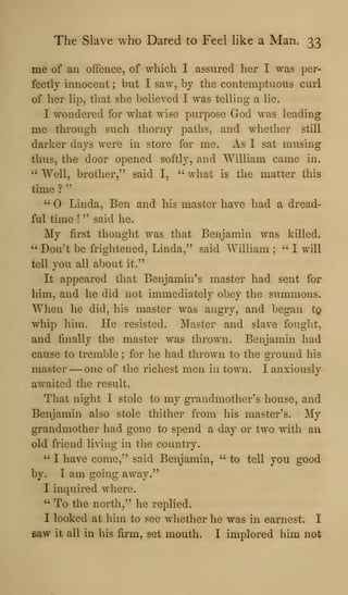 The Slave who Dared to Feel like a Man. 33
me of an offence, of which I assured her I was per-
fectly innocent ; but I saw, by the contemptuous curl
of her lip, that she believed I was telling a lie.
I wondered for what wise purpose God was leading
me through such thorny paths, and whether still
darker days were in store for me. As I sat musing
thus, the door opened softly, and William came in.
" Well, brother," said I, ''
what is the matter this
time ?
"
''
Linda, Ben and his master have had a dread-
ful time !
" said he.
My first thought was that Benjamin was killed.
" Don't be frightened, Linda," said William ;
" I will
tell you all about it."
It appeared that Benjamin's master had sent for
him, and he did not immediately obey the summons.
When he did, his master was angry, and began tg
whip him. He resisted. Master and slave fought,
and finally the master was thrown. Benjamin had
cause to tremble ; for he had thrown to the ground his
master —one of the richest men in town. I anxiously
awaited the result.
That night I stole to my grandmother's house, and
Benjamin also stole thither from his master's. My
grandmother had gone to spend a day or two with an
old friend living in the country.
" I have come," said Benjamin, " to tell you good
by. I am going away."
I inquired where.
" To the north," he replied.
I looked at him to see whether he was in earnest. I
saw it all in his firm, set mouth. I implored him not
 