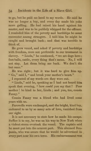 34 Incidents in the Life of a Slave Girl.
to go, but he paid no heed to my words. He said he
was no longer a boy, and every day made his yoke
more galling. He had raised his hand against his
master, and was to be publicly whipped for the offence.
I reminded him of the poverty and hardships he must
encounter among strangers. I told him he might be
caught and brought back ; and that was terrible to
think of.
He grew vexed, and asked if poverty and hardships
with freedom, were not preferable to our treatment in
slavery. " Linda,'^ he continued, " we are dogs here ;
foot-balls, cattle, every thing that's mean. No, I will
not stay. Let them bring me back. We don't die
but once."
He was right ; but it was hard to give him up.
" Go," said I, " and break your mother's heart."
I repented of my words ere they were out.
" Linda," said he, speaking as I had not heard him
speak that evening, " how could you say that ? Poor
mother ! be kind to her, Linda ; and you, too, cousin
Fanny."
Cousin Fanny was a friend who had lived some
years with us.
Farewells were exchanged, and the bright, kind boy,
endeared to us by so many acts of love, vanished from
our sight.
It is not necessary to state how he made his escape.
Suffice it to say, he was on his way to New York when
a violent storm overtook the vessel. The captain said
he must put into the nearest port. This alarmed Ben-
jamin, who was aware that he would be advertised in
every port near his own town. His embarrassment was
 