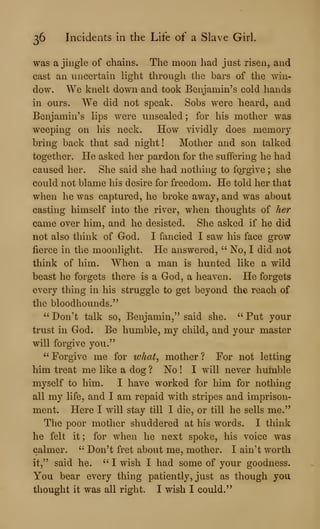 36 Incidents in the Life of a Slave Girl.
was a jingle of chains. The moon had just risen, and
cast an uncertain light through the bars of the win-
dow. We knelt down and took Benjamin's cold hands
in ours. We did not speak. Sobs were heard, and
Benjamin's lips were unsealed ; for his mother was
weeping on his neck. How vividly does memory
bring back that sad night! Mother and son talked
together. He asked her pardon for the suffering he had
caused her. She said she had nothhig to forgive ; she
could not blame his desire for freedom. He told her that
when he was captured, he broke away, and was about
casting himself into the river, when thoughts of her
came over him, and he desisted. She asked if he did
not also think of God. I fancied I saw his face grow
fierce in the moonlight. He answered, " No, I did not
think of him. When a man is hunted like a wild
beast he forgets there is a God, a heaven. He forgets
every thing in his struggle to get beyond the reach of
the bloodhounds."
" Don't talk so, Benjamin," said she. " Put your
trust in God. Be humble, my child, and your master
will forgive you."
" Forgive me for what^ mother ? For not letting
him treat me like a dog ? No ! I will never humble
myself to him. I have worked for him for nothing
all my life, and I am repaid with stripes and imprison-
ment. Here I will stay till I die, or till he sells me."
The poor mother shuddered at his words. I think
he felt it; for when he next spoke, his voice was
calmer. " Don't fret about me, mother. I ain't worth
it," said he, " I wish I had some of your goodness.
You bear every thing patiently, just as though you
thought it was all right. I wish I could."
 
