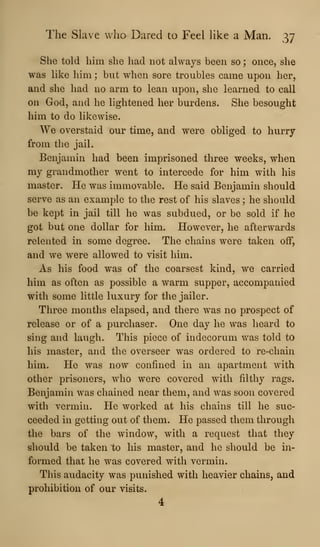The Slave who Dared to Feel like a Man. 37
She told him she had not always been so ; once, she
was like him ; but when sore troubles came upon her,
and she had no arm to lean upon, she learned to call
on God, and he lightened her burdens. She besought
him to do likewise.
We overstaid our time, and were obliged to hurry
from the jail.
Benjamin had been imprisoned three weeks, when
my grandmother went to intercede for him with his
master. He was immovable. He said Benjamin should
serve as an example to the rest of his slaves ; he should
be kept in jail till he was subdued, or be sold if he
got but one dollar for him. However, he afterwards
relented in some degree. The chains were taken off,
and we were allowed to visit him.
As his food was of the coarsest kind, we carried
him as often as possible a warm supper, accompanied
with some little luxury for the jailer.
Three months elapsed, and there was no prospect of
release or of a purchaser. One day he was heard to
sing and laugh. This piece of indecorum was told to
his master, and the overseer was ordered to re-chain
him. He was now confined in an apartment with
other prisoners, who were covered with filthy rags.
Benjamin was chained near them, and was soon covered
with vermin. He worked at his chains till he suc-
ceeded in getting out of them. He passed them through
the bars of the window, with a request that they
should be taken to his master, and he should be in-
formed that he was covered with vermin.
This audacity was punished with heavier chains, and
prohibition of our visits.
4
 