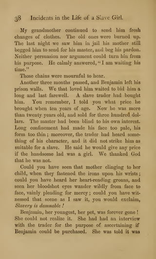 38 Incidents in the Life of a Slave Girl.
My grandmother continued to send him fresh
changes of clothes. The old ones were burned up.
The last night we saw him in jail his mother still
begged him to send for his master, and beg his pardon.
Neither persuasion nor argument could tiirn hin from
his purpose. He calmly answered, " I am waiting his
time."
Those chains were mournful to hear.
Another three months passed, and Benjamin left his
prison walls. We that loved him waited to bid him a
long and last farewell. A slave trader liad bought
him. You remember, I told you what price lie
brought when ten years of age. Now he was more
than twenty years old, and sold for three hundred dol-
lars. The master had been blind to his own interest.
Long confinement had made his face too pale, his
form too thin ; moreover, the trader had heard some-
thing of his character, and it did not strike him as
suitable for a slave. He said he would give any price
if the handsome lad was a girl. We thanked God
that he was not.
Could you have seen that mother clinging to her
child, when they fastened the irons upon his wrists
could you have heard her heart-rending groans, and
seen her bloodshot eyes wander wildly from face to
face, vainly pleading for mercy ; could you have wit-
nessed that scene as I saw it, you would exclaim,
Slavery is damnable I
Benjamin, her youngest, her pet, was forever gone !
She could not realize it. She had had an interview
with the trader for the purpose of ascertaining if
Benjamin could be purchased. She was told it was
 