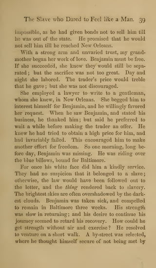 The Slave who Dared to Feel like a Man. 39
impossible, as he had given bonds not to sell him till
he was out of the state. He promised that he would
not sell him till he reached New Orleans.
With a strong arm and unvaried trust, my grand-
mother began her work of love. Benjamin must be free.
If she succeeded, she knew they would still be sepa-
rated ; but the sacrifice was not too great. Day and
night she labored. T!ie trader's price would treble
that he gave ; but she was not discouraged.
She employed a lawyer to write to a gentleman,
whom she knew, in New Orleans. She begged him to
interest himself for Benjamin, and he willingly favored
her request. When he saw Benjamin, and stated his
business, he thanked him; but said he preferred to
wait a while before making the trader an offer. He
knew he had tried to obtain a high price for him, and
had invariably failed. This encouraged him to make
another effort for freedom. So one morning, long be-
fore day, Benjamin was missing. He was riding over
the blue billows, bound for Baltimore.
For once his white face did him a kindly service.
They had no suspicion that it belonged to a slave
otherwise, the law would have been followed out to
the letter, and the thin^ rendered back to slavery.
The brightest skies are often overshadowed by the dark-
est clouds. Benjamin was taken sick, and compelled
to remain in Baltimore three weeks. His strengt^i
was slow in returning; and his desire to continue his
journey seemed to retard his recovery. How could he
get strength without air and exercise ? He resolved
to venture on a short walk. A by-street was selected,
where he thought himself secure of not being met by
 
