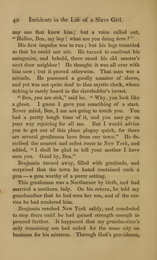 40 Incidents in the Life of a Slave Girl.
any one that knew him; but a voice called out,
" Halloo, Ben, my boy ! what are you doing here ?
"
His first impulse was to run ; but his legs trembled
so that he could not stir. He turned to confront his
antagonist, and behold, there stood his old master's
next door neighbor ! He thought it was all over with
him now ; but it proved otherwise. That man was a
miracle. He possessed a goodly number of slaves,
and yet was not quite deaf to that mystic clock, whose
ticking is rarely heard in the slaveholder's breast.
" Ben, you are sick," said he. ''
Why, you look like
a ghost. I guess I gave you something of a start.
Never mind, Ben, I am not going to touch you. You
had a pretty tough time of it, and you may go on
your way rejoicing for all me. But I would advise
you to get out of this place plaguy quick, for there
are several gentlemen here from our town." He de-
scribed the nearest and safest route to New York, and
added, ''
I shall be glad to tell your mother I have
seen you. Good by, Ben."
Benjamin turned away, filled with gratitude, and
surprised that the town he hated contained such a
gem —a gem worthy of a purer setting.
This gentleman was a Northerner by birth, and had
married a southern lady. On his return, he told my
grandmother that he had seen her son, and of the ser-
vice he had rendered him.
Benjamin reached New York safely, and concluded
to stop there until he had gained strength enough to
proceed further. It happened that my grandmother's
only remaining son had sailed for the same city on
business for his mistress. Through God's providence,
 