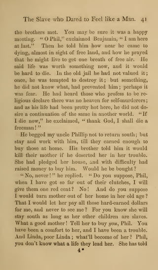 The Slave who Dared to Feel like a Man. 41
tlie brothers met. You may be sure it was a happy
meeting. " Phil," exclaimed Benjamin, ''
I am here
at last." Then he told him how near he came to
dying, almost in sight of free land, and how he prayed
that he might live to get one breath of free air. He
said life was worth something now, and it would
be hard to die. In the old jail he had not valued it
once, he was tempted to destroy it ; but something,
he did not know what, had prevented him ;
perhaps it
was fear. He had heard those who profess to be re-
ligious declare there was no heaven for self-murderers
and as his life had been pretty hot here, he did not de-
sire a continuation of the same in another world. ^'If
I die now," he exclaimed, " thank God, I shall die a
freeman!"
He begged my uncle Phillip not to return south ; but
stay and work with him, till they earned enough to
buy those at home. His brother told him it would
kill their mother if he deserted her in her trouble.
She had pledged her house, and with difficulty had
raised money to buy him. Would he be bought ?
" No, never !
" he replied. ''
Do you suppose, Phil,
when I have got so far out of their clutches, I will
give them one red cent ? No ! And do you suppose
I would turn mother out of her home in her old age ?
That I would let her pay all those hard-earned dollars
for me, and never to see me ? For you know she will
stay south as long as her other children are slaves.
What a good mother ! Tell her to buy you^ Phil. You
have been a comfort to her, and I have been a trouble.
And Linda, poor Linda ; what'll become of her ? Phil,
you don't know what a life they lead her. She has told
4*
 