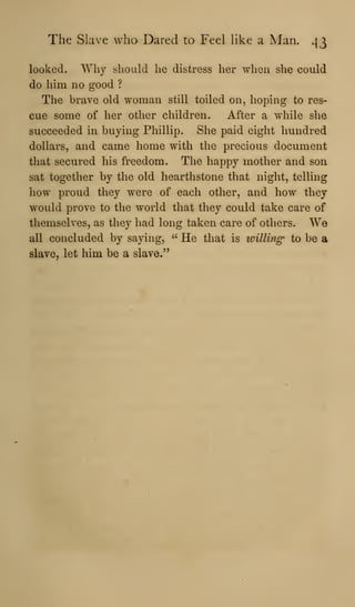 The Slave who Dared to Feel like a Man. ^3
looked. Why should he distress her when she could
do him no good ?
The brave old woman still toiled on, hoping to res-
cue some of her other children. After a while she
succeeded in buying Phillip. She paid eight hundred
dollars, and came home with the precious document
that secured his freedom. The happy mother and son
sat together by the old hearthstone that night, telling
how proud they were of each other, and how they
would prove to the world that they could take care of
themselves, as they had long taken care of others. We
all concluded by saying, ''
He that is willing to be a
slave, let him be a slave."
 