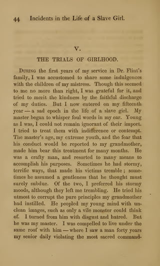 44 Incidents in the Life of a Slave Girl
V.
THE TRIALS OP GIRLHOOD.
During the first years of my service in Dr. Flint's
family, I was accustomed to share some indulgences
with the children of my mistress. Though this seemed
to me no more than right, I was grateful for it, and
tried to merit the kindness by the faithful discharge
of my duties. But I now entered on my fifteenth
year — a sad epoch in the life of a slave girl. My
master began to whisper foul words in my ear. Young
as I was, I could not remain ignorant of their import.
I tried to treat them with indifference or contempt.
The master's age, my extreme youth, and the fear that
his conduct would be reported to my grandmother,
made him bear this treatment for many months. He
was a crafty man, and resorted to many means to
accomplish his purposes. Sometimes he had stormy,
terrific ways, that made his victims tremble ; some-
times he assumed a gentleness that he thought must
surely subdue. Of the two, I preferred his stormy
moods, although they left me trembling. He tried his
utmost to corrupt the pure principles my grandmother
had instilled. He peopled my young mind with un-
clean images, such as only a vile monster could think
of. I turned from him with disgust and hatred. But
he was my master. I was compelled to live under the
same roof with him —where I saw a man forty years
my senior daily violating the most sacred command-
 