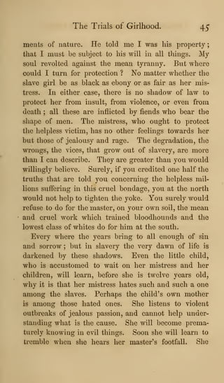 The Trials of Girlhood. 45*
ments of nature. He told me I was his property
that I must be subject to his will in all things. My
soul revolted against the mean tyranny. But Adhere
could I turn for protection ? No matter whether the
slave girl be as black as ebony or as fair as her mis-
tress. In either case, there is no shadow of law to
protect her from insult, from violence, or even from
death ; all these are inflicted by fiends who bear the
shape of men. The mistress, who ought to protect
the helpless victim, has no other feelings towards her
but those of jealousy and rage. The degradation, tlie
wrongs, the vices, that gi*ow out of slavery, are more
than I can describe. They are greater than you would
willingly believe. Surely, if you credited one half the
truths that are told you concerning the helpless mil-
lions suffering in this cruel bondage, you at the north
would not help to tighten the yoke. You surely would
refuse to do for the master, on your own soil, the mean
and cruel work which trained bloodhounds and the
lowest class of whites do for him at the south.
Every where the years bring to all enough of sin
and sorrow ; but in slavery the very dawn of life is
darkened by these shadows. Even the little child,
who is accustomed to wait on her mistress and her
children, will learn, before she is twelve years old,
why it is that her mistress hates such and such a one
among the slaves. Perhaps the child's own mother
is among those hated ones. She listens to violent
outbreaks of jealous passion, and cannot help under-
standing what is the cause. She will become prema-
turely knowing in evil things. Soon she will learn to
tremble when she hears her master's footfall. She
 