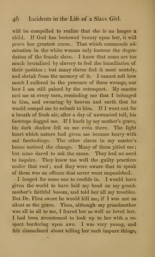 46 Incidents in the Life of a Slave Girl.
will be compelled to realize that she is no longer a
child. If God has bestowed beauty upon her, it will
prove her greatest curse. That which commands ad-
miration in the white woman only hastens the degra-
dation of the female slave. I know that some are too
much brutalized by slavery to feel the humiliation of
their position ; but many slaves feel it most acutely,
and shrink from the memory of it. I cannot tell how
much I suffered in the presence of these wrongs, nor
how I am still pained by the retrospect. My master
met me at every turn, reminding me that I belonged
to him, and swearing by heaven and earth that he
would compel me to submit to him. If I went out for
a breath of fresh air, after a day of unwearied toil, his
footsteps dogged me. If I knelt by my mother's grave,
his dark shadow fell on me even there. The light
heart which nature had given me became heavy with
sad forebodings. The other slaves in my master's
house noticed the change. Many of them pitied me ;
but none dared to ask the cause. They had no need
to inquire. They knew too well the guilty practices
under that roof ; and they were aware that to speak
of them was an offence that never went unpunished.
I longed for some one to confide in. I would have
given the world to have laid my head on my grand-
mother's faithful bosom, and told her all my troubles.
But Dr. Flint swore he would kill me, if I was not as
silent as the grave. Then, although my grandmother
was all in all to me, I feared her as well as loved her.
I had been accustomed to look up to her with a re-
spect bordering upon awe. I was very young, and
felt shamefaced about telling her such impure things,
 