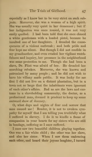 The Trials of Girlhood. 47
especially as I knew her to be very strict on such sub-
jects. Moreover, she was a woman of a high spirit.
She was usually very quiet in her demeanor ; but if
her indignation was once roused, it was not very
easily quelled. I had been told that she once chased
a white gentleman with a loaded pistol, because he
insulted one of her daughters. I dreaded the conse-
quences of a violent outbreak ; and both pride and
fear kept me silent. But though I did not confide in
my grandmother, and even evaded her vigilant watch-
fulness and inquiry, her presence in the neighborhood
was some protection to me. Though she had been a
slave, Dr. Flint was afraid of her. He dreaded her
scorching rebukes. Moreover, she was known and
patronized by many people ; and he did not wish to
have his villany made public. It was lucky for me
that I did not live on a distant plantation, but in a
town not so large that the inhabitants were ignorant
of each other's affairs. Bad as are the laws and cus-
toms in a slaveholding community, the doctor, as a
professional man, deemed it prudent to keep up some
outward show of decency.
0, what days and nights of fear and sorrow that
man caused me ! Reader, it is not to awaken sym-
pathy for myself that I am telling you truthfully what
I suffered in slavery. I do it to kindle a flame of
compassion in your hearts for my sisters who are still
in bondage, suffering as I once suffered.
I once saw two beautiful children playing together.
One was a fair white child ; the other was her slave,
and also her sister. When I saw them embracing
each other, and heard their joyous laughter, I turned
 