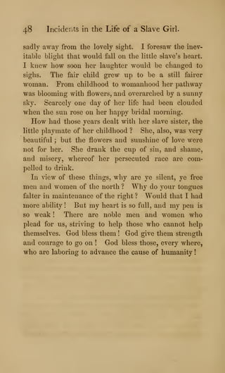 48 Incidents in the Life of a Slave Girl.
sadly away from the lovely sight. I foresaw the inev-
itable blight that would fall on the little slave's heart.
I knew how soon her laughter would be changed to
sighs. The fair child grew up to be a still fairer
woman. Prom childhood to womanhood her pathway
was blooming with flowers, and overarched by a sunny
sky. Scarcely one day of her life had been clouded
when the sun rose on her happy bridal morning.
How had those vears dealt with her slave sister, the
little playmate of her childhood ? She, also, was very
beautiful ; but the flowers and sunshine of love were
not for her. She drank the cup of sin, and shame,
and misery, whereof her persecuted race are com-
pelled to drink.
In view of these things, why are ye silent, ye free
men and women of the north ? Why do your tongues
falter in maintenance of the right ? Would that I had
more ability ! But my heart is so full, and my pen is
so weak ! There are noble men and women who
plead for us, striving to help those who cannot help
themselves. God bless them ! God give them strength
and courage to go on ! God bless those, every where,
who are laboring to advance the cause of humanity
 