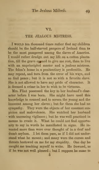 The Jealous Miftrefs. 49
VI.
THE JEALOUS MISTRESS.
I WOULD ten thousand times rather that my children
should be the half-starved paupers of Ireland than to
be the most pampered among the slaves of America.
I would rather drudge out my life on a cotton planta-
tion, till the grave oj^ned to give me rest, than to live
with an unprincipled master and a jealous mistress.
The felon's home in a penitentiary is preferable. He
may repent, and turn from the error of his ways, and
so find peace ; but it is not so with a favorite slave.
She is not allowed to have any pride of character. It
is deemed a crime in her to wish to be virtuous.
Mrs. Flint possessed the key to her husband's char-
acter before I was born. She might have used this
knowledge to counsel and to screen the young and the
innocent among her slaves ; but for them she had no
sympathy. They were the objects of her constant sus-
picion and malevolence. She watched her husband
with unceasing vigilance ; but he was well practised in
means to evade it. What he could not find opportu-
nity to say in words he manifested in signs. He in-
vented more than were ever thought of in a deaf and
dumb asylum. I let them pass, as if I did not under-
stand what he meant ; and many were the curses and
threats bestowed on me for my stupidity. One day he
caught me teaching myself to write. He frowned, as
if he was not well pleased ; but I suppose he came to
5
 