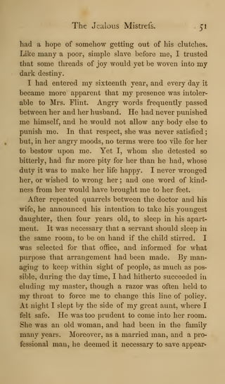 The Jealous Mistrefs^ 51
had a hope of somehow getting out of his clutches.
Like many a poor, simple slave before me, I trusted
that some threads of joy would yet be woven into my
dark destiny.
I had entered my sixteenth year, and every day it
became more apparent that my presence was intoler-
able to Mrs. Flint. Angry words frequently passed
between her and her husband. He had never punished
me himself, and he would not allow any body else to
punish me. In that respect, she was never satisfied
but, in her angry moods, no terms were too vile for her
to bestow upon me. Yet I, whom she detested so
bitterly, had far more pity for her than he had, whose
duty it was to make her life happy. I never wronged
her, or wished to wrong her ; and one word of kind-
ness from her would have brought me to her feet.
After repeated quarrels between the doctor and his
wife, he announced his intention to take his youngest
daughter, then four years old, to sleep in his apart-
ment. It was necessary that a servant should sleep in
the same room, to be on hand if the child stirred. I
was selected for that office, and informed for what
purpose that arrangement had been made. By man-
aging to keep within sight of people, as much as pos-
sible, during the daytime, I had hitherto succeeded in
eluding my master, though a razor was often held to
my throat to force me to change this line of policy.
At night I slept by the side of my great aunt, where I
felt safe. He was too prudent to come into her room.
She was an old woman, and had been in the family
many years. Moreover, as a married man, and a pro-
fessional man, he deemed it necessary to save appear-
 