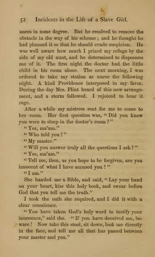 52 Incidents in the Life of a Slave Girl.
ances in some degree. But he resolved to remove the
obstacle in the way of his scheme ; and he thought he
had planned it so that he should evade suspicion. He
was well aware how much I prized my refuge by the
side of my old aunt, and he determined to dispossess
me of it. The first night the doctor had the little
cliild in his room alone. The next morning, I was
ordered to take my station as nurse the following
night. A kind Providence interposed in my favor.
During the day Mrs. Flint heard of this new arrange-
ment, and a storm followed. I rejoiced to hear it
rage.
After a while my mistress sent for me to come to
her room. Her first question was, " Did you know
you were to sleep in the doctor's room ?
"
" Yes, ma'am."
" Who told you ?
"
" My master."
" Will you answer truly all the questions I ask ?
"
" Yes, ma'am."
" Tell me, then, as you hope to be forgiven, are you
innocent of what I have accused you ?
"
" I am."
She handed me a Bible, and said, " Lay your hand
on your heart, kiss this holy book, and swear before
God that you tell me the truth.''
I took the oath she required, and I did it with a
clear conscience.
" You have taken God's holy word to testify your
innocence,'' said she. " If you have deceived me, be-
ware ! Now take this stool, sit down, look me directly
in the face, and tell me all that has passed between
your master and you."
 
