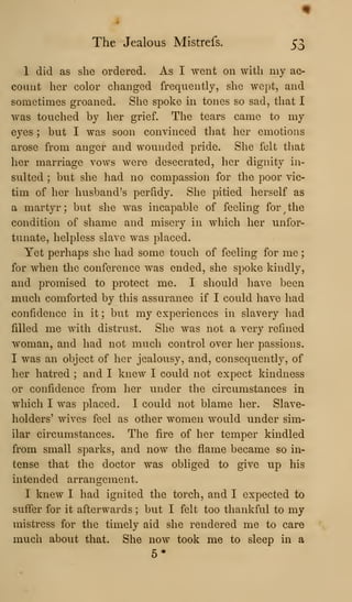 The Jealous Mistrefs. 53
1 did as she ordered. As I went on with my ac-
count her color changed frequently, she wept, and
sometimes groaned. She spoke in tones so sad, that I
was touched by her grief. The tears came to my
eyes ; but I was soon convinced that her emotions
arose from anger and wounded pride. She felt that
her marriage vows were desecrated, her dignity in-
sulted ; but she had no compassion for the poor vic-
tim of her husband's perfidy. She pitied herself as
a martyr ; but she was incapable of feeling for ^
the
condition of shame and misery in which her unfor-
tunate, helpless slave was placed.
Yet perhaps she had some touch of feeling for me
for when the conference was ended, she spoke kindly,
and promised to protect me. I should have been
much comforted by this assurance if I could have had
confidence in it ; but my experiences in slavery had
filled me with distrust. She was not a very refined
woman, and had not much control over her passions.
I was an object of her jealousy, and, consequently, of
her hatred ; and I knew I could not expect kindness
or confidence from her under the circumstances in
which I was placed. I could not blame her. Slave-
holders' wives feel as other women would under sim-
ilar circumstances. The fire of her temper kindled
from small sparks, and now the flame became so in-
tense that the doctor was obliged to give up his
intended arrangement.
I knew I had ignited the torch, and I expected to
suffer for it afterwards ; but I felt too thankful to my
mistress for the timely aid she rendered me to care
much about that. She now took me to sleep in a
5*
 
