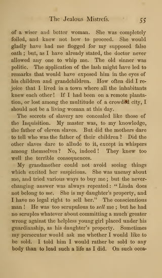 The Jealous Mistrefs. 55
of a wiser and better woman. She was completely
foiled, and knew not how to proceed. She would
gladly have had me flogged for my supposed false
oath ; but, as I have already stated, the doctor never
allowed any one to whip me. The old sinner was
politic. The application of the lash might have led to
remarks that would have exposed him in the eyes of
his children and grandchildren. How often did I re-
joice that I lived in a town where all the inhabitants
knew each other ! If I had been on a remote planta-
tion, or lost among the multitude of a crowd#i city, I
should not be a living woman at this day.
The secrets of slavery are concealed like those of
the Inquisition. My master was, to my knowledge,
the father of eleven slaves. But did the mothers dare
to tell who was the father of their children ? Did the
other slaves dare to allude to it, except in whispers
among themselves ? No, indeed ! They knew too
well the terrible consequences.
My grandmother could not avoid seeing things
which excited her suspicions. She was uneasy about
me, and tried various ways to buy me ; but the never-
changing answer was always repeated :
" Linda does
not belong to me. She is my daughter's property, and
I have no legal right to sell her." The conscientious
man ! He was too scrupulous to sell me ; but he had
no scruples whatever about committing a much greater
wrong against the helpless young girl placed under his
guardianship, as his daughter's property. Sometimes
my persecutor would ask me whether I would like to
be sold. I told him I would rather be sold to any
body than to lead such a life as I did. On such occa-
 