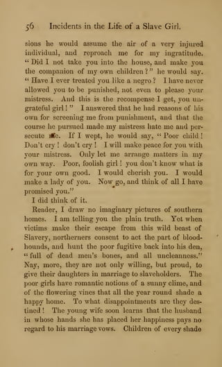56 Incidents in the Life of a Slave Girl.
sions he would assume the air of a very injured
individual, and reproach me for my ingratitude.
" Did I not take you into the house, and make you
the companion of my own children ?
^'
he would say.
" Have I ever treated you like a negro ? I have never
allowed you to be punished, not even to please your
mistress. And this is the recompense I get, you un-
grateful girl !
" I answered that he had reasons of his
own for screening me from punishment, and that the
course he pursued made my mistress hate me and per-
secute iCe. If I wept, he would say, " Poor cliild !
Don't cry ! don't cry ! I will make peace for you with
your mistress. Only let me arrange matters in my
own way. Poor, foolish girl ! you don't know what is
for your own good. I would cherish you. I would
make a lady of you. Now go, and think of all I have
promised you.'^
I did think of it.
Reader, I draw no imaginary pictures of southern
homes. I am telling you the plain truth. Yet when
victims make their escape from this wild beast of
Slavery, northerners consent to act the part of blood-
hounds, and hunt the poor fugitive back into his den,
" full of dead men's bones, and all uncleanness.'^
Nay, more, they are not only willing, but proud, to
give their daughters in marriage to slaveholders. The
poor girls have romantic notions of a sunny clime, and
of the flowering vines that all the year round sliade a
happy home. To what disappointments are they des-
tined ! The young wife soon learns that the husband
in whose hands she has placed her happiness pays no
regard to his marriage vows. Oliildren of every shade
 
