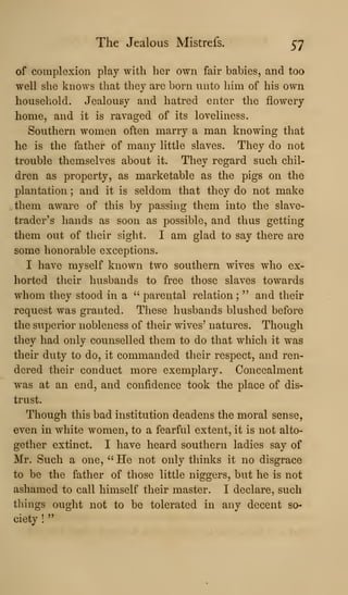 The Jealous Mistrefs. 57
of complexion play with her own fair babies, and too
well she knows that they are born nnto him of his own
household. Jealousy and hatred enter the flowery
home, and it is ravaged of its loveliness.
Southern women often marry a man knowing that
he is the father of many little slaves. They do not
trouble themselves about it. They regard such chil-
dren as property, as marketable as the pigs on the
plantation ; and it is seldom that they do not make
them aAvare of this by passing them into the slave-
trader's hands as soon as possible, and thus getting
them out of their sight. I am glad to say there are
some honorable exceptions.
I have myself known two southern wives who ex-
horted their husbands to free those slaves towards
whom they stood in a " parental relation ;
" and their
request was granted. These husbands blushed before
the superior nobleness of their wives' natures. Though
they had only counselled them to do that which it was
their duty to do, it commanded their respect, and ren-
dered their conduct more exemplary. Concealment
was at an end, and confidence took the place of dis-
trust.
Though this bad institution deadens the moral sense,
even in white women, to a fearful extent, it is not alto-
gether extinct. I have heard southern ladies say of
Mr. Such a one, " He not only thinks it no disgrace
to be the father of those little niggers, but he is not
ashamed to call himself their master. I declare, such
things ought not to be tolerated in any decent so-
ciety !
"
 