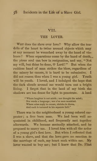 58 Incidents in the Life of a Slave Girl.
VII.
THE LOVER.
Why does the slave ever love ? Why allow the ten-
drils of the heart to twine around objects which may
at any moment be wrenched away by the hand of vio-
lence ? When separations come by the hand of death, ^
the pious soul can bow in resignation, and say, " Not
my will, but thine be done, Lord !
" But when the
ruthless hand of man strikes the blow, regardless of
the misery he causes, it is hard to be submissive. I
did not reason thus when I was a young girl. Youth
will be youth. I loved, and I indulged the hope that
the dark clouds around me would turn out a bright
lining. I forgot that in the land of my birth the
shadows are too dense for light to penetrate. A land
" Where laughter is not mirth ; nor thought the mind
Nor words a language ; nor e'en men mankind.
Where cries reply to curses, shrieks to blows.
And each is tortured in his separate hell."
There was in the neighborhood a young colored car-
penter ; a free born man. We had been well ac-
quainted in childhood, and frequently met together
afterwards. We became mutually attached, and he
proposed to marry me. I loved him with all the ardor
of a young girl's first love. But when I reflected that
I was a slave, and that the laws gave no sanction to
the marriage of such, my heart sank within me. My
lover wanted to buy me ; but I knew that Dr. Flint
 