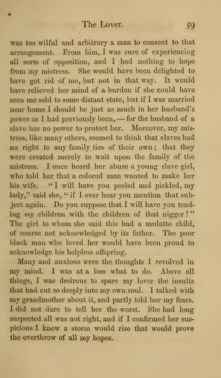 The Lover. 59
was too wilful and arbitrary a man to consent to that
arrangement. From him, I was sure of experiencing
all sorts of opposition, and I had nothing to hope
from my mistress. She would have been delighted to
have got rid of me, but not in that way. It would
have relieved her mind of a burden if she could have
seen me sold to some distant state, but if I was married
near home I should be just as much in her husband's
power as I had previously been, —for the husband of a
slave has no power to protect her. Moreover, my mis-
tress, like many others, seemed to think that slaves had
no right to any family ties of their own ; that they
were created merely to wait upon the family of the
mistress. I once heard her abuse a young slave girl,
who told her that a colored man wanted to make her
his wife. " I will have you peeled and pickled, my
lady," said she, " if I ever hear you mention that sub-
ject again. Do you suppose that I will have you tend-
ing mi/ children with the children of that nigger ?
The girl to whom she said this had a mulatto child,
of course not acknowledged by its father. The poor
black man who loved her would have been proud to
acknowledge his helpless offspring.
Many and anxious were the thoughts I revolved in
my mind. I was at a loss what to do. Above all
things, I was desirous to spare my lover the insults
that had cut so deeply into my own soul. I talked with
my grandmother about it, and partly told her my fears.
I did not dare to tell her the worst. She had long
suspected all was not rigiit, and if I confirmed her sus-
picions I knew a storm would rise that would prove
the overthrow of all my hopes.
 