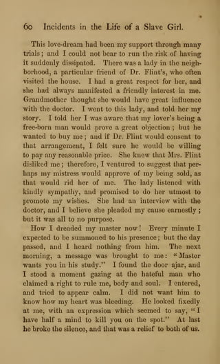 6o Incidents in the Life of a Slave Girl.
This love-dream had been my support through many
trials ; and I could not bear to run the risk of having
it suddenly dissipated. There was a lady in the neigh-
borhood, a particular friend of Dr. Flint's, who often
visited the house. I had a great respect for her, and
she had always manifested a friendly interest in me.
Grandmother thought she would have great influence
with the doctor. I went to this lady, and told her my
story. I told her I was aware that my lover's being a
free-born man would prove a great objection ; but he
wanted to buy me ; and if Dr. Flint would consent to
that arrangement, I felt sure he would be willing
to pay any reasonable price. She knew that Mrs. Flint
disliked me ; therefore, I ventured to suggest that per-
haps my mistress would approve of my being sold, as
that would rid her of me. The lady listened with
kindly sympathy, and promised to do her utmost to
promote my wishes. She had an interview with the
doctor, and I believe she pleaded my cause earnestly
but it was all to no purpose.
How I dreaded my master now ! Every minute I
expected to be summoned to his presence ; but the day
passed, and I heard nothing from him. The next
morning, a message was brought to me :
" Master
wants you in his study." I found the door ajar, and
I stood a moment gazing at the hateful man who
claimed a right to rule me, body and soul. I entered,
and tried to appear calm. I did not want him to
know how my heart was bleeding. He looked fixedly
at me, with an expression which seemed to say, " I
have half a mind to kill you on the spot." At last
he broke the silence, and that was a relief to both of us.
 
