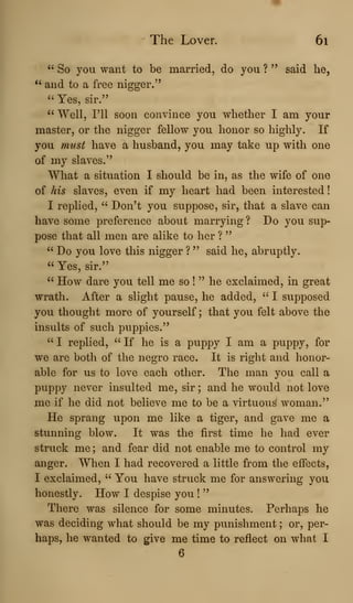 The Lover. 6i
" So you want to be married, do you ? " said lie,
^'
and to a free nigger."
" Yes, sir."
'' Well, I'll soon convince you whether I am your
master, or the nigger fellow you honor so highly. If
you must have a husband, you may take up with one
of my slaves."
What a situation I should be in, as the wife of one
of his slaves, even if my heart had been interested
I replied, " Don't you suppose, sir, that a slave can
have some preference about marrying ? Do you sup-
pose that all men are alike to her ?
"
" Do you love this nigger ? " said he, abruptly.
" Yes, sir."
" How dare you tell me so !
" he exclaimed, in great
wrath. After a slight pause, he added, " I supposed
you thought more of yourself; that you felt above the
insults of such puppies."
" I replied, " If he is a puppy I am a puppy, for
we are both of the negro race. It is right and honor-
able for us to love each other. The man you call a
puppy never insulted me, sir ; and he would not love
me if he did not believe me to be a virtuous woman."
He sprang upon me like a tiger, and gave me a
stunning blow. It was the first time he had ever
struck me ; and fear did not enable me to control my
anger. When I had recovered a little from the effects,
I exclaimed, " You have struck me for answering you
honestly. How I despise you !
"
There was silence for some minutes. Perhaps he
was deciding what should be my punishment ; or, per-
haps, he wanted to give me time to reflect on what I
6
 