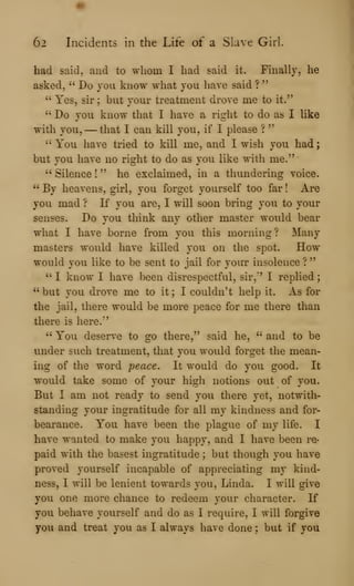 62 Incidents in the Life of a Slave Girl.
had said, and to whom I had said it. Finally, he
asked, " Do you know what you have said ?
"
" Yes, sir; but your treatment drove me to it."
" Do you know that I have a right to do as I like
with you, —that I can kill you, if I please ?
"
" You have tried to kill me, and I wish you had
but you have no right to do as you like with me."
" Silence !
" he exclaimed, in a thundering voice.
" By heavens, girl, you forget yourself too far ! Are
you mad ? If you are, I will soon bring you to your
senses. Do you think any other master would bear
what I have borne from you this morning ? Many
masters would have killed you on the spot. How
would you like to be sent to jail for your insolence ?
" I know I have been disrespectful, sir," I replied
" but you drove me to it ; I couldn't help it. As for
the jail, there would be more peace for me there than
there is here."
" You deserve to go there," said he, " and to be
under such treatment, that you would forget the mean-
ing of the word peace. It would do you good. It
would take some of your high notions out of you.
But I am not ready to send you there yet, notwith-
standing your ingratitude for all my kindness and for-
bearance. You have been the plague of my life. I
have wanted to make you happy, and I have been re-
paid with the basest ingratitude ; but though you have
proved yourself incapable of appreciating my kind-
ness, I will be lenient towards you, Linda. I will give
you one more chance to redeem your character. If
you behave yourself and do as I require, I will forgive
yoxi and treat you as I always have done ; but if you
 