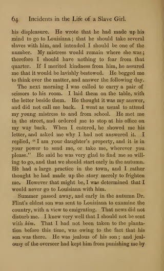 64 Incidents in the Life of a Slave Girl.
his displeasure. He wrote that he had made up his
mind to go to Louisiana ; that he shovild take several
slaves with him, and intended I should be one of the
number. My mistress would remain where she was
therefore I should have nothing to fear from that
quarter. If I merited kindness from him, he assured
me that it would be lavishly bestowed. He begged me
to think over the matter, and answer the following day.
The next morning I was called to carry a pair of
scissors to his room. I laid them on the table, with
the letter beside them. He thought it was my answer,
and did not call me back. I went as usual to attend
my young mistress to and from school. He met me
in the street, and ordered me to stop at his office on
my way back. When I entered, he showed me his
letter, and asked me why I had not answered it. I
replied, " I am your daughter's property, and it is in
your power to send me, or take me, wherever you
please." He said he was very glad to find me so will-
ing to go, and that we should start early in the autumn.
He had a large practice in the town, and I rather
thought he had made up the story merely to frighten
me. However that might be, I was determined that I
would never go to Louisiana with him.
Summer passed away, and early in the autumn Dr.
Flint's eldest son was sent to Louisiana to examine the
country, with a view to emigrating. That news did not
disturb me. I knew very well that I should not be sent
with Mm. That I had not been taken to the planta-
tion before this time, was owing to the fact that his
son was there. He was jealous of his son ; and jeal-
ousy of the overseer had kept him from punishing me by
 