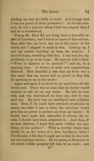 The Lover. 65
sending me into the fields to work. Is it strange that
I was not proud of these protectors ? As for the over-
seer, he was a man for whom I had less respect than I
had for a bloodhound.
Young Mr. Flint did not bring back a favorable re-
port of Louisiana, and I heard no more of that scheme.
Soon after this, my lover met me at the corner of the
street,* and I stopped to speak to him. Looking up, I
saw my master watching us from his window. I
hurried home, trembling with fear. I was sent for, im-
mediately, to go to his room. He met me with a blow.
''When is mistress to be married?" said he, in a
sneering tone. A shower of oaths and imprecations
followed. How thankful I was that my lover was a
free man! that my tyrant had no power to flog him
for speaking to me in the street
Again and again I revolved in my mind how all this
would end. There was no hope that the doctor would
consent to sell me on any terms. He had an iron
will, and was determined to keep me, and to con-
quer me. My lover was an intelligent and religious
man. Even if he could have obtained permission to
marry me while I was a slave, the marriage would
give him no power to protect me from my master. It
would have made him miserable to witness the in-
sults I should have been subjected to. And then, if
we had children, I knew they must " follow the con-
dition of the mother." What a terrible blight that
would be on the heart of a free, intelligent father!
For his sake, I felt that I ought not to link his fate with
my own unhappy destiny. He was going to Savannah to
see about a little property left him by an uncle ; and
6*
 