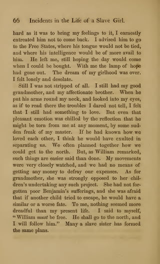 66 Incidents in the Life of a Slave Girl.
hard as it was to bring my feelings to it, I earnestly
entreated him not to come back. I advised him to go
to the Free States, where his tongue would not be tied,
and where his intelligence would be of more avail to
him. He left me, still hoping the day would come
when I could be bought. With me the lamp of hope
had gone out. The dream of my girlhood was over.
I felt lonely and desolate.
Still I was not stripped of all. I still had my good
grandmother, and my affectionate brother. When he
put his arms round my neck, and looked into my eyes,
as if to read there the troubles I dared not tell, I felt
that I still had something to love. But even that
pleasant emotion was chilled by the reflection that he
might be torn from me at any moment, by some sud-
den freak of my master. If he had known how we
loved each other, I think he would have exulted in
separating us. We often planned together how we
could get to the north. But, as William remarked,
such things are easier said than done. My movements
were very closely watched, and we had no means of
getting any money to defray our expenses. As for
grandmother, she was strongly opposed to her chil-
dren's undertaking any such project. She had not for-
gotten poor Benjamin's sufferings, and she was afraid
that if another child tried to escape, he would have a
similar or a worse fate. To me, nothing seemed more
dreadful than my present life. I said to myself,
"William must be free. He shall go to the north, and
I will follow him." Many a slave sister has formed
the same plans.
 