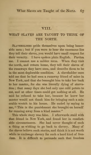 What Slaves are Taught of the Nortii. 67
VIII.
WHAT SLAVES ARE TAUGHT TO THINK OF
THE NORTH.
Slaveholders pride themselves upon being honor-
able men ; but if you were to hear the enormous lies
they tell their slaves, you would have small respect for
their veracity. I have spoken plain English. Pardon
me. I cannot use a milder term. When they visit
the north, and return home, they tell their slaves of
the runaways they have seen, and describe them to be
in the most deplorable condition. A slaveholder once
told me that he had seen a runaway friend of mine in
New York, and that she besought him to take her back
to her master, for she was literally dying of starva-
tion ; that many days she had only one cold potato to
eat, and at other times could get nothing at all. He
said he refused to take her, because he knew her
master would not thank him for bringing such a mis-
erable wretch to his house. He ended by saying to
me, " This is the punishment she brought on herself
for running away from a kind master."
This whole story was false. I afterwards staid with
that friend in New York, and found her in comfort-
able circumstances. She had never thought of such
a thing as wishing to go back to slavery. Many of
the slaves believe such stories, and think it is not worth
while to exchange slavery for such a hard kind of free-
dom. It is difl&cult to persuade such that freedom
 
