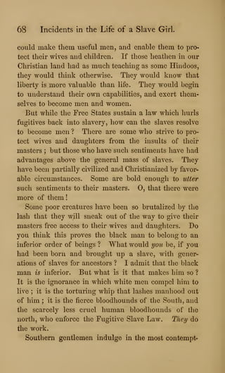 68 Incidents in the Life of a Slave Girl.
could make them useful men, and enable them to pro-
tect their wives and children. If those heathen in our
Christian land had as much teaching as some Hindoos,
they would think otherwise. They would know that
liberty is more valuable than life. They would begin
to understand their own capabilities, and exert them-
selves to become men and women.
But while the Free States sustain a law which hurls
fugitives back into slavery, how can the slaves resolve
to become men ? There are some who strive to pro-
tect wives and daughters from the insults of their
masters ; but those who have such sentiments have had
advantages above the general mass of slaves. They
have been partially civilized and Christianized by favor-
able circumstances. Some are bold enough to utter
such sentiments to their masters. 0, that there were
more of them
Some poor creatures have been so brutalized by the
lash that they will sneak out of the way to give their
masters free access to their wives and daughters. Do
you think this proves the black man to belong to an
inferior order of beings ? What would you be, if you
had been born and brought up a slave, with gener-
ations of slaves for ancestors ? I admit that the black
man is inferior. But what Is it that makes him so ?
It is the ignorance in which white men compel him to
live ; it is the torturing whip that lashes manhood out
of him ; it is the fierce bloodhounds of the South, and
the scarcely less cruel human bloodhounds of the
north, who enforce the Fugitive Slave Law. They do
the work.
Southern gentlemen indulge in the most contempt-
 