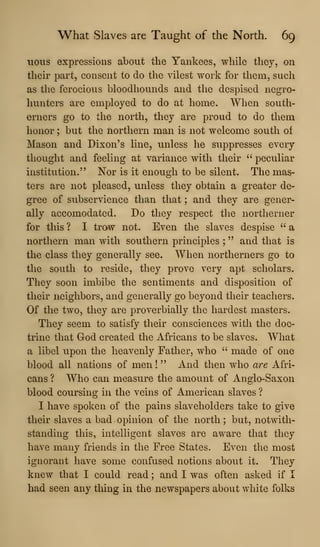 What Slaves are Taught of the North. 69
uous expressions about the Yankees, while they, on
their part, consent to do the vilest work for them, such
as the ferocious bloodhounds and the despised negro-
hunters are employed to do at home. When south-
erners go to the north, they are proud to do them
honor ; but the northern man is not welcome south of
Mason and Dixon's line, unless he suppresses every
thought and feeling at variance with their " peculiar
institution." Nor is it enough to be silent. The mas-
ters are not pleased, unless they obtain a greater de-
gree of subservience than that ; and they are gener-
ally accomodated. Do they respect the northerner
for this ? I traw not. Even the slaves despise " a
northern man with southern principles ; " and that is
the class they generally see. When northerners go to
the south to reside, they prove very apt scholars.
They soon imbibe tlie sentiments and disposition of
their neighbors, and generally go beyond their teachers.
Of the two, they are proverbially the hardest masters.
They seem to satisfy their consciences with the doc-
trine that God created the Africans to be slaves. What
a libel upon the heavenly Father, who " made of one
blood all nations of men !
" And then who are Afri-
cans ? Who can measure the amount of Anglo-Saxon
blood coursing in the veins of American slaves ?
I have spoken of the pains slaveholders take to give
their slaves a bad opinion of the north ; but, notwith-
standing this, intelligent slaves are aware that they
have many friends in the Free States. Even the most
ignorant have some confused notions about it. They
knew that I could read ; and I was often asked if I
had seen any thing in the newspapers about white folks
 