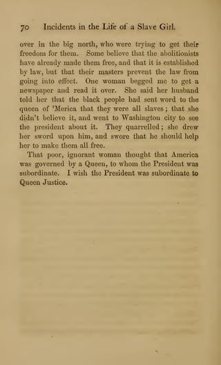 70 Incidents in the Life of a Slave Girl.
over in the big north, who were trying to get their
freedom for them. Some believe that the abolitionists
have alreadv made them free, and that it is established
by law, but that their masters prevent the law from
going into effect. One woman begged me to get a
newspaper and read it over. She said her husband
told her that the black people had sent word to the
queen of 'Merica that they were all slaves ; that she
didn't believe it, and went to Washington city to see
the president about it. They quarrelled ; she drew
her sword upon him, and swore that he should help
her to make them all free.
That poor, ignorant woman thought that America
was governed by a Queen, to whom the President was
subordinate. I wish the President was subordinate to
Queen Justice.
 