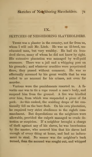 Sketches of Neighboring Slaveholders. 71
IX.
SKETCHES OF NEIGHBORING SLAVEHOLDERS.
There was a planter in the country, not far from us,
whom I will call Mr. Litch. He was an ill-bred, un-
educated man, but very wealthy. He had six hun-
dred slaves, many of whom he did not know by sight.
His extensive plantation was managed by well-paid
overseers. There was a jail and a whipping post on
his grounds ; and whatever cruelties were perpetrated
there, they passed without comment. He was so
effectually screened by his great wealth that he was
called to no account for his crimes, not even for
murder.
Various were the punishments resorted to. A fa-
vorite one was to tie a rope round a man's body, and
suspend him from the ground. A fire was kindled
over him, from which was suspended a piece of fat
pork. As this cooked, the scalding drops of fat con-
tinually fell on the bare flesh. On his own plantation,
he required very strict obedience to the eighth com-
mandment. But depredations on the neighbors were
allowable, provided the culprit managed to evade de-
tection or suspicion. If a neighbor brought a charge
of theft against any of his slaves, he was browbeaten
by the master, who assured him that his slaves had
enough of every thing at home, and had no induce-
ment to steal. No sooner was the neighbor's back
turned, than the accused was sought out, and whipped
 