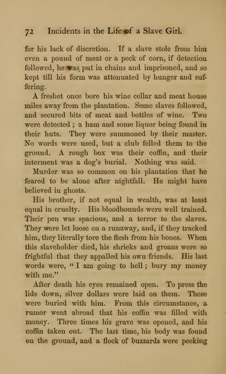 72 Incidents in the Life «©£ a Slave Girl.
for his lack of discretion. If a slave stole from him
even a pound of meat or a peck of corn, if detection
followed, he was put in chains and imprisoned, and so
kept till his form was attenuated by hunger and suf-
fering.
A freshet once bore his wine cellar and meat house
miles away from the plantation. Some slaves followed,
and secured bits of meat and bottles of wine. Two
were detected ; a ham and some liquor being found in
their huts. They were summoned by their master.
No words were used, but a club felled them to the
ground. A rough box was their coffin, and their
interment was a dog's burial. Nothing was said.
Murder was so common on his plantation that he
feared to be alone after nightfall. He might have
believed in ghosts.
His brother, if not equal in wealth, was at least
equal in cruelty. His bloodhounds were well trained.
Their pen was spacious, and a terror to the slaves.
They were let loose on a runaway, and, if they tracked
him, they literally tore the flesh from his bones. When
this slaveholder died, his shrieks and groans were so
frightful that they appalled his own friends. His last
words were, "I am going to hell; bury my money
with me."
After death his eyes remained open. To press the
lids down, silver dollars were laid on them. These
were buried with him. From this circumstance, a
rumor went abroad that his coffin was filled with
money. Three times his grave was opened, and his
coffin taken out. The last time, his body was found
on the ground, and a flock of buzzards were pecking
 