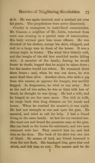 Sketches of Neighboring Slaveholders. 73
at it. He was again interred, and a sentinel set over
his grave. The perpetrators were never discovered.
Cruelty is contagious in uncivilized communities.
Mr. Conant, a neighbor of Mr. Litcli, returned from
town one evening in a partial state of intoxication.
His body servant gave him some offence. He was
divested of his clothes, except his shirt, whipped, and
tied to a large tree in front of the house. It was a
stormy night in winter. The wind blew bitterly cold,
and the boughs of the old tree crackled under falling
sleet. A member of the family, fearing he would
freeze to death, begged that he might be taken down ;
but the master would not relent. He remained there
three hours ; and, when he was cut down, he was
more dead than alive. Another slave, who stole a pig
from this master, to appease his hunger, was terribly
flogged. In desperation, he tried to run away. But
at the end of two miles, he was so faint with loss of
blood, he thought he was dying. He had a wife, and
he longed to see her once more. Too sick to walk,
he crept back that long distance on his hands and
knees. When he reached his master's, it was night.
He had not strength to rise and open the gate. He
moaned, and tried to call for help. I had a friend
living in the same family. At last his cry reached her.
She went out and found the prostrate man at the gate.
She ran back to the house for assistance, and two men
returned with her. They carried him in, and laid
him on the floor. The back of his shirt was one clot
of blood. By means of lard, my friend loosened it
from the raw flesh. She bandaged him, gave him cool
drink, and left him to rest. The master said he de-
7.
 